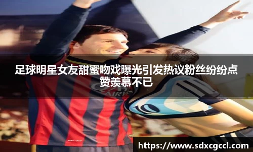 足球明星女友甜蜜吻戏曝光引发热议粉丝纷纷点赞羡慕不已